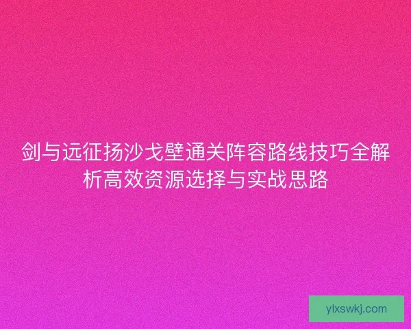 剑与远征扬沙戈壁通关阵容路线技巧全解析高效资源选择与实战思路