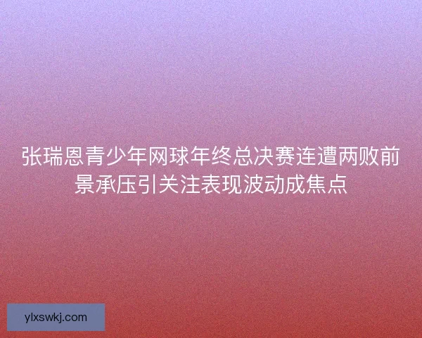 张瑞恩青少年网球年终总决赛连遭两败前景承压引关注表现波动成焦点