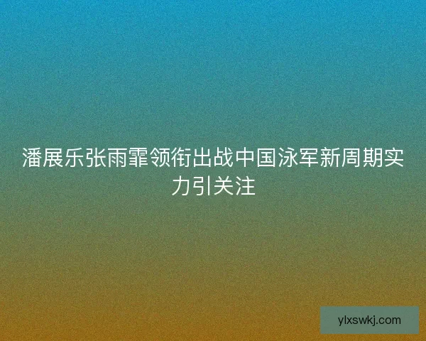 潘展乐张雨霏领衔出战中国泳军新周期实力引关注