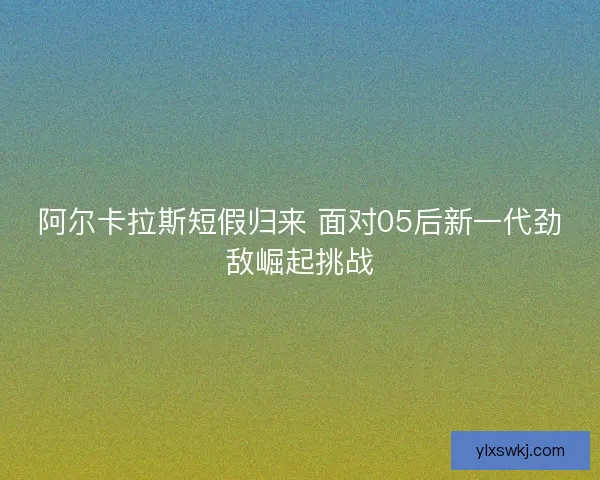 阿尔卡拉斯短假归来 面对05后新一代劲敌崛起挑战